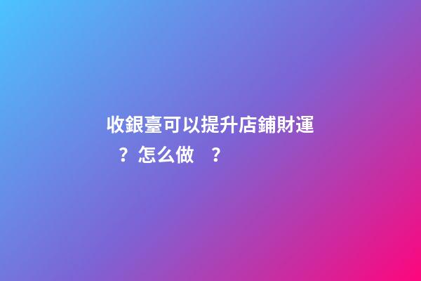 收銀臺可以提升店鋪財運？怎么做？